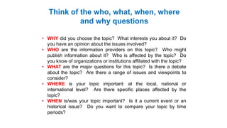 • WHY did you choose the topic? What interests you about it? Do
you have an opinion about the issues involved?
• WHO are the information providers on this topic? Who might
publish information about it? Who is affected by the topic? Do
you know of organizations or institutions affiliated with the topic?
• WHAT are the major questions for this topic? Is there a debate
about the topic? Are there a range of issues and viewpoints to
consider?
• WHERE is your topic important: at the local, national or
international level? Are there specific places affected by the
topic?
• WHEN is/was your topic important? Is it a current event or an
historical issue? Do you want to compare your topic by time
periods?
Think of the who, what, when, where
and why questions
 