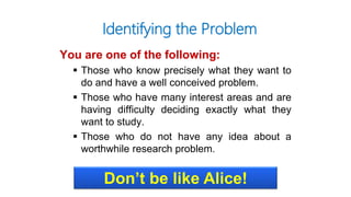 You are one of the following:
 Those who know precisely what they want to
do and have a well conceived problem.
 Those who have many interest areas and are
having difficulty deciding exactly what they
want to study.
 Those who do not have any idea about a
worthwhile research problem.
Identifying the Problem
Don’t be like Alice!
 