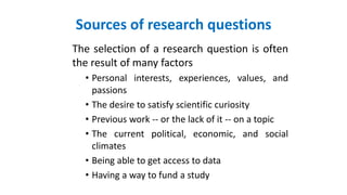Sources of research questions
The selection of a research question is often
the result of many factors
• Personal interests, experiences, values, and
passions
• The desire to satisfy scientific curiosity
• Previous work -- or the lack of it -- on a topic
• The current political, economic, and social
climates
• Being able to get access to data
• Having a way to fund a study
 