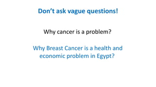 Don’t ask vague questions!
Why cancer is a problem?
Why Breast Cancer is a health and
economic problem in Egypt?
 