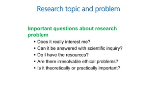 Research topic and problem
Important questions about research
problem
 Does it really interest me?
 Can it be answered with scientific inquiry?
 Do I have the resources?
 Are there irresolvable ethical problems?
 Is it theoretically or practically important?
 