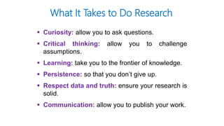 What It Takes to Do Research
 Curiosity: allow you to ask questions.
 Critical thinking: allow you to challenge
assumptions.
 Learning: take you to the frontier of knowledge.
 Persistence: so that you don’t give up.
 Respect data and truth: ensure your research is
solid.
 Communication: allow you to publish your work.
 