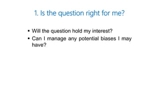  Will the question hold my interest?
 Can I manage any potential biases I may
have?
1. Is the question right for me?
 