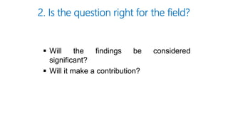  Will the findings be considered
significant?
 Will it make a contribution?
2. Is the question right for the field?
 
