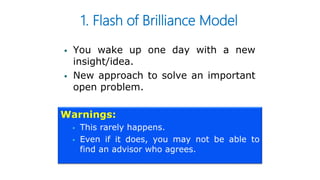1. Flash of Brilliance Model
 You wake up one day with a new
insight/idea.
 New approach to solve an important
open problem.
Warnings:
 This rarely happens.
 Even if it does, you may not be able to
find an advisor who agrees.
 