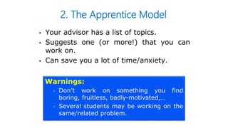 2. The Apprentice Model
 Your advisor has a list of topics.
 Suggests one (or more!) that you can
work on.
 Can save you a lot of time/anxiety.
Warnings:
 Don’t work on something you find
boring, fruitless, badly-motivated,…
 Several students may be working on the
same/related problem.
 