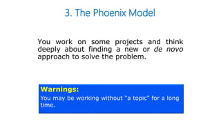 3. The Phoenix Model
You work on some projects and think
deeply about finding a new or de novo
approach to solve the problem.
Warnings:
You may be working without “a topic” for a long
time.
 