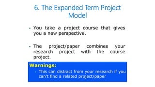 6. The Expanded Term Project
Model
 You take a project course that gives
you a new perspective.
 The project/paper combines your
research project with the course
project.
Warnings:
 This can distract from your research if you
can’t find a related project/paper
 