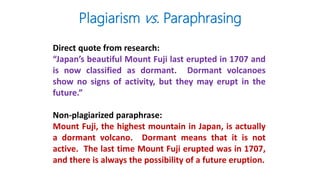 Direct quote from research:
“Japan’s beautiful Mount Fuji last erupted in 1707 and
is now classified as dormant. Dormant volcanoes
show no signs of activity, but they may erupt in the
future.”
Non-plagiarized paraphrase:
Mount Fuji, the highest mountain in Japan, is actually
a dormant volcano. Dormant means that it is not
active. The last time Mount Fuji erupted was in 1707,
and there is always the possibility of a future eruption.
Plagiarism vs. Paraphrasing
 