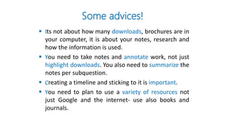 Some advices!
 Its not about how many downloads, brochures are in
your computer, it is about your notes, research and
how the information is used.
 You need to take notes and annotate work, not just
highlight downloads. You also need to summarize the
notes per subquestion.
 Creating a timeline and sticking to it is important.
 You need to plan to use a variety of resources not
just Google and the internet- use also books and
journals.
 