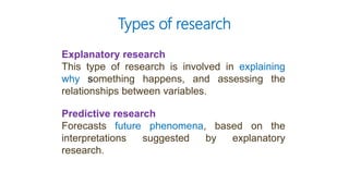 Explanatory research
This type of research is involved in explaining
why something happens, and assessing the
relationships between variables.
Predictive research
Forecasts future phenomena, based on the
interpretations suggested by explanatory
research.
Types of research
 