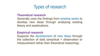 Theoretical research
Generally uses the findings from existing works to
develop new ideas through analysing existing
theory and explanations.
Empirical research
Supports the development of new ideas through
the collection of data (empirical = observation or
measurement rather than theoretical reasoning).
Types of research
 