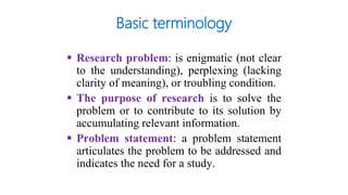 Basic terminology
 Research problem: is enigmatic (not clear
to the understanding), perplexing (lacking
clarity of meaning), or troubling condition.
 The purpose of research is to solve the
problem or to contribute to its solution by
accumulating relevant information.
 Problem statement: a problem statement
articulates the problem to be addressed and
indicates the need for a study.
 