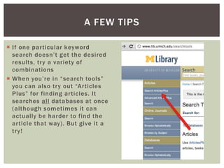If one particular keyword search doesn’t get the desired results, try a variety of combinationsWhen you’re in “search tools” you can also try out “Articles Plus” for finding articles. It searches all databases at once (although sometimes it can actually be harder to find the article that way). But give it a try!A few tips
