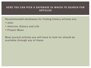Recommended databases for finding history articles are:JstorAmerica: History and LifeProject MuseMost journal articles you will have to look for should be available through any of these.Here you can pick a database in which to search for articles