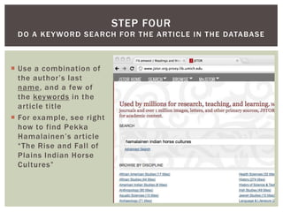 Use a combination of the author’s last name, and a few of the keywords in the article titleFor example, see right how to find PekkaHamalainen’s article “The Rise and Fall of Plains Indian Horse Cultures”Step fourDo a keyword search for the article in the database