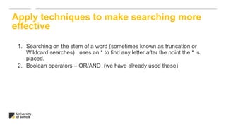 1. Searching on the stem of a word (sometimes known as truncation or
Wildcard searches) uses an * to find any letter after the point the * is
placed.
2. Boolean operators – OR/AND (we have already used these)
Apply techniques to make searching more
effective
 