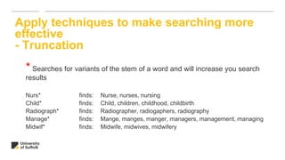 * Searches for variants of the stem of a word and will increase you search
results
Nurs* finds: Nurse, nurses, nursing
Child* finds: Child, children, childhood, childbirth
Radiograph* finds: Radiographer, radiogaphers, radiography
Manage* finds: Mange, manges, manger, managers, management, managing
Midwif* finds: Midwife, midwives, midwifery
Apply techniques to make searching more
effective
- Truncation
 