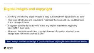 Digital images and copyright
• Creating and sharing digital images is easy but using them legally is not so easy
• There are strict rules and regulations regarding their use and you could be fined
if you disregard these
• Copyright owners do not have to make any explicit statements regarding
copyright in their work.
• However, the absence of clear copyright license information attached to an
image does not mean it is free to use
TIP! Always assume an image is protected under copyright unless otherwise stated
 