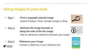 Using images in your work
• Step 1 Find a copyright cleared image
Search Pixabay, Flickr, Google Images or Bing
• Step 2 Attribute the image beneath or
along the side of the the image
Add an attribution statement beneath your image
• Step 3 Reference your image
Include a reference in your reference list
 