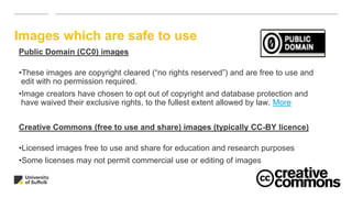 Images which are safe to use
Public Domain (CC0) images
•These images are copyright cleared (“no rights reserved”) and are free to use and
edit with no permission required.
•Image creators have chosen to opt out of copyright and database protection and
have waived their exclusive rights, to the fullest extent allowed by law. More
Creative Commons (free to use and share) images (typically CC-BY licence)
•Licensed images free to use and share for education and research purposes
•Some licenses may not permit commercial use or editing of images
 