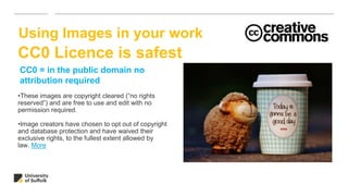 •These images are copyright cleared (“no rights
reserved”) and are free to use and edit with no
permission required.
•Image creators have chosen to opt out of copyright
and database protection and have waived their
exclusive rights, to the fullest extent allowed by
law. More
Using Images in your work
CC0 = in the public domain no
attribution required
CC0 Licence is safest
 