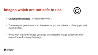 Images which are not safe to use
• Copyrighted images (“all rights reserved”)
• These require permission from the owner or you are in breach of copyright and
may be fined.
• If you wish to use the image you need to contact the image owner who may
request a fee for using the image.
©
 