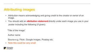 Attributing images
• Attribution means acknowledging and giving credit to the creator or owner of an
image.
• You should add an attribution statement directly under each image you use in your
poster including the following (if given):
“Title of the image”
Author name
Source e.g. Flickr, Google Images, Pixabay etc.
• Note this could be very small
 