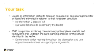 • Create an information leaflet to focus on an aspect of care management for
an identified individual in relation to their long term condition
• No more than 2 sides of A4
• 500 word rationale to accompany the leaflet
• 3500 assignment exploring contemporary philosophies, models and
frameworks that underpin the care planning process for the service
identified in the leaflet
• Demonstrate wider reading throughout the discussion and use
appropriate references to support your arguments.
Your task
 