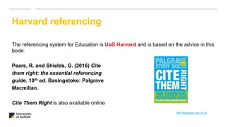 The referencing system for Education is UoS Harvard and is based on the advice in this
book:
Pears, R. and Shields, G. (2016) Cite
them right: the essential referencing
guide. 10th ed. Basingstoke: Palgrave
Macmillan.
Cite Them Right is also available online
Harvard referencing
http://libguides.ucs.ac.uk
 