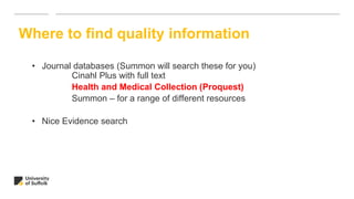 • Journal databases (Summon will search these for you)
Cinahl Plus with full text
Health and Medical Collection (Proquest)
Summon – for a range of different resources
• Nice Evidence search
Where to find quality information
 