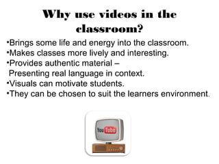 Why use videos in the
             classroom?
•Brings some life and energy into the classroom.
•Makes classes more lively and interesting.
•Provides authentic material –
 Presenting real language in context.
•Visuals can motivate students.
•They can be chosen to suit the learners environment .
 