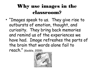 Why use images in the
         classroom?
• “Images speak to us. They give rise to
  outbursts of emotion, thought, and
  curiosity. They bring back memories
  and remind us of the experiences we
  have had. Image refreshes the parts of
  the brain that words alone fail to
  reach.” (Keddie, 2009)
 
