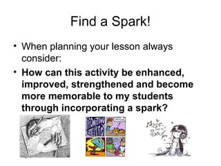 Find a Spark!
• When planning your lesson always
  consider:
• How can this activity be enhanced,
  improved, strengthened and become
  more memorable to my students
  through incorporating a spark?
 