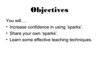 Objectives
You will….
• Increase confidence in using ‘sparks’.
• Share your own ‘sparks’.
• Learn some effective teaching techniques.
 