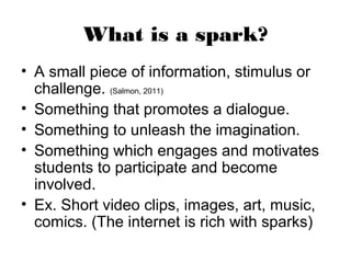 What is a spark?
• A small piece of information, stimulus or
  challenge. (Salmon, 2011)
• Something that promotes a dialogue.
• Something to unleash the imagination.
• Something which engages and motivates
  students to participate and become
  involved.
• Ex. Short video clips, images, art, music,
  comics. (The internet is rich with sparks)
 