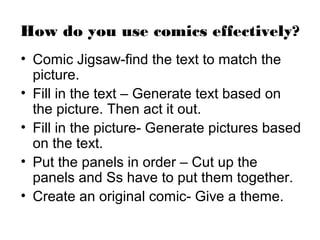 How do you use comics effectively?
• Comic Jigsaw-find the text to match the
  picture.
• Fill in the text – Generate text based on
  the picture. Then act it out.
• Fill in the picture- Generate pictures based
  on the text.
• Put the panels in order – Cut up the
  panels and Ss have to put them together.
• Create an original comic- Give a theme.
 