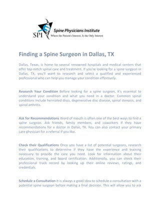 Finding a Spine Surgeon in Dallas, TX
Dallas, Texas, is home to several renowned hospitals and medical centers that
offer top-notch spinal care and treatment. If you're looking for a spine surgeon in
Dallas, TX, you'll want to research and select a qualified and experienced
professional who can help you manage your condition effectively.
Research Your Condition Before looking for a spine surgeon, it's essential to
understand your condition and what you need in a doctor. Common spinal
conditions include herniated discs, degenerative disc disease, spinal stenosis, and
spinal arthritis.
Ask for Recommendations Word of mouth is often one of the best ways to find a
spine surgeon. Ask friends, family members, and coworkers if they have
recommendations for a doctor in Dallas, TX. You can also contact your primary
care physician for a referral if you like.
Check their Qualifications Once you have a list of potential surgeons, research
their qualifications to determine if they have the experience and training
necessary to provide the care you need. Look for information about their
education, training, and board certification. Additionally, you can check their
professional track record by looking up their online reviews, ratings, and
credentials.
Schedule a Consultation It is always a good idea to schedule a consultation with a
potential spine surgeon before making a final decision. This will allow you to ask
 