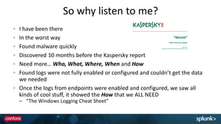 So why listen to me?
I have been there
In the worst way
Found malware quickly
Discovered 10 months before the Kaspersky report
Need more… Who, What, Where, When and How
Found logs were not fully enabled or configured and couldn’t get the data
we needed
Once the logs from endpoints were enabled and configured, we saw all
kinds of cool stuff, it showed the How that we ALL NEED
– “The Windows Logging Cheat Sheet”
 
