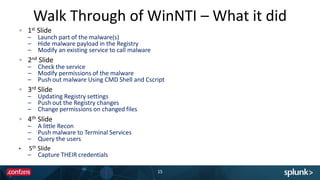 Walk Through of WinNTI – What it did
15
1st Slide
– Launch part of the malware(s)
– Hide malware payload in the Registry
– Modify an existing service to call malware
2nd Slide
– Check the service
– Modify permissions of the malware
– Push out malware Using CMD Shell and Cscript
3rd Slide
– Updating Registry settings
– Push out the Registry changes
– Change permissions on changed files
4th Slide
– A little Recon
– Push malware to Terminal Services
– Query the users
• 5th Slide
– Capture THEIR credentials
 
