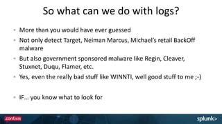 So what can we do with logs?
More than you would have ever guessed
Not only detect Target, Neiman Marcus, Michael’s retail BackOff
malware
But also government sponsored malware like Regin, Cleaver,
Stuxnet, Duqu, Flamer, etc.
Yes, even the really bad stuff like WINNTI, well good stuff to me ;-)
IF… you know what to look for
 