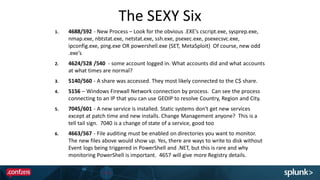 The SEXY Six
1. 4688/592 - New Process – Look for the obvious .EXE’s cscript.exe, sysprep.exe,
nmap.exe, nbtstat.exe, netstat.exe, ssh.exe, psexec.exe, psexecsvc.exe,
ipconfig.exe, ping.exe OR powershell.exe (SET, MetaSploit) Of course, new odd
.exe’s
2. 4624/528 /540 - some account logged in. What accounts did and what accounts
at what times are normal?
3. 5140/560 - A share was accessed. They most likely connected to the C$ share.
4. 5156 – Windows Firewall Network connection by process. Can see the process
connecting to an IP that you can use GEOIP to resolve Country, Region and City.
5. 7045/601 - A new service is installed. Static systems don't get new services
except at patch time and new installs. Change Management anyone? This is a
tell tail sign. 7040 is a change of state of a service, good too
6. 4663/567 - File auditing must be enabled on directories you want to monitor.
The new files above would show up. Yes, there are ways to write to disk without
Event logs being triggered in PowerShell and .NET, but this is rare and why
monitoring PowerShell is important. 4657 will give more Registry details.
 