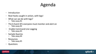 Agenda
Introduction
Real Hacks caught in action, with logs!
What can we do with logs?
– Take away #1
The 6 Event ID’s everyone must monitor and alert on
– Take away #2
Enable Command Line Logging
– Take away #3
Sample Queries
– Take away #4
Resources
– Take away #5
Questions
3
 