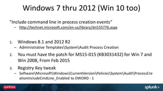 Windows 7 thru 2012 (Win 10 too)
"Include command line in process creation events“
– http://technet.microsoft.com/en-us/library/dn535776.aspx
1. Windows 8.1 and 2012 R2
– Administrative TemplatesSystemAudit Process Creation
2. You must have the patch for MS15-015 (KB3031432) for Win 7 and
Win 2008, From Feb 2015
3. Registry Key tweak
– SoftwareMicrosoftWindowsCurrentVersionPoliciesSystemAuditProcessCre
ationIncludeCmdLine_Enabled to DWORD - 1
 