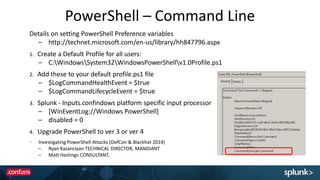 PowerShell – Command Line
Details on setting PowerShell Preference variables
– http://technet.microsoft.com/en-us/library/hh847796.aspx
1. Create a Default Profile for all users:
– C:WindowsSystem32WindowsPowerShellv1.0Profile.ps1
2. Add these to your default profile.ps1 file
– $LogCommandHealthEvent = $true
– $LogCommandLifecycleEvent = $true
3. Splunk - Inputs.confindows platform specific input processor
– [WinEventLog://Windows PowerShell]
– disabled = 0
4. Upgrade PowerShell to ver 3 or ver 4
Investigating PowerShell Attacks (DefCon & Blackhat 2014)
– Ryan Kazanciyan TECHNICAL DIRECTOR, MANDIANT
– Matt Hastings CONSULTANT, MANDIANT
 