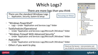 Which Logs?
35
There are the standard Windows Logs
– Application, Security, System & Setup
“Windows PowerShell”
– Logs – Under “Application and Services Logs” folder
TaskScheduler/Operational
– Under “Application and Services Logs/Microsoft /Windows” folder
“Windows Firewall With Advanced Security”
– Under “Application and Services Logs/Microsoft /Windows” folder
AppLocker
– Under “Application and Services Logs/Microsoft /Windows” folder
Others if you want to play
There are more logs than you think
Check out the Session: instrumentation and
use of data for security detections/correlations
Focusing on these
 