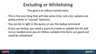 Excluding or Whitelisting
36
This is the one thing that will take some time, not a lot, systems are
pretty similar in “normal” behavior.
You can do in right in the query, or use the lookup command
If you use lookup, you need a query to create or update the list and
run as needed once you or InfoSec validates the items are good and
could be whitelisted
The goal is to reduce normal noise
 