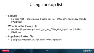 Using Lookup lists
37
Exclude
– | where NOT [| inputlookup trusted_ips_for_OWA_VPN_logins.csv | fields +
IPAddress]
What is in the lookup file
– search = |inputlookup trusted_ips_for_OWA_VPN_logins.csv | fields +
IPAddress
Populate a lookup file
– | outputcsv trusted_ips_for_OWA_VPN_logins.csv
 
