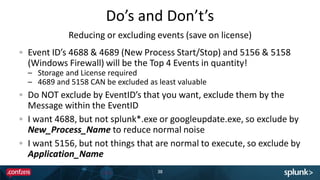 Do’s and Don’t’s
38
Event ID’s 4688 & 4689 (New Process Start/Stop) and 5156 & 5158
(Windows Firewall) will be the Top 4 Events in quantity!
– Storage and License required
– 4689 and 5158 CAN be excluded as least valuable
Do NOT exclude by EventID’s that you want, exclude them by the
Message within the EventID
I want 4688, but not splunk*.exe or googleupdate.exe, so exclude by
New_Process_Name to reduce normal noise
I want 5156, but not things that are normal to execute, so exclude by
Application_Name
Reducing or excluding events (save on license)
 