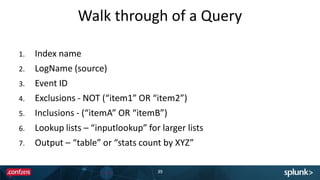 Walk through of a Query
39
1. Index name
2. LogName (source)
3. Event ID
4. Exclusions - NOT (“item1” OR “item2”)
5. Inclusions - (“itemA” OR “itemB”)
6. Lookup lists – “inputlookup” for larger lists
7. Output – “table” or “stats count by XYZ”
 